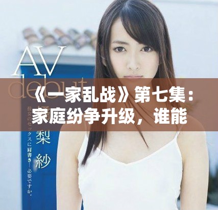 《一家乱战》第七集：家庭纷争升级，谁能平息这场混战挑战