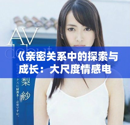 《亲密关系中的探索与成长：大尺度情感电影分析与解读》