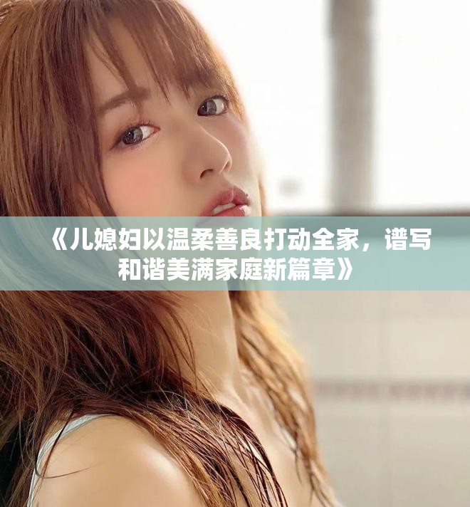 《儿媳妇以温柔善良打动全家，谱写和谐美满家庭新篇章》