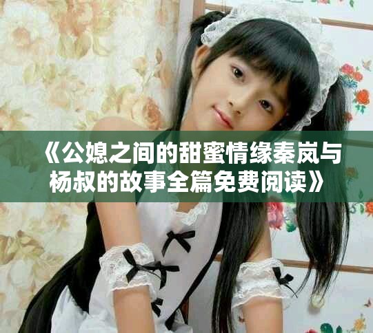 《公媳之间的甜蜜情缘秦岚与杨叔的故事全篇免费阅读》
