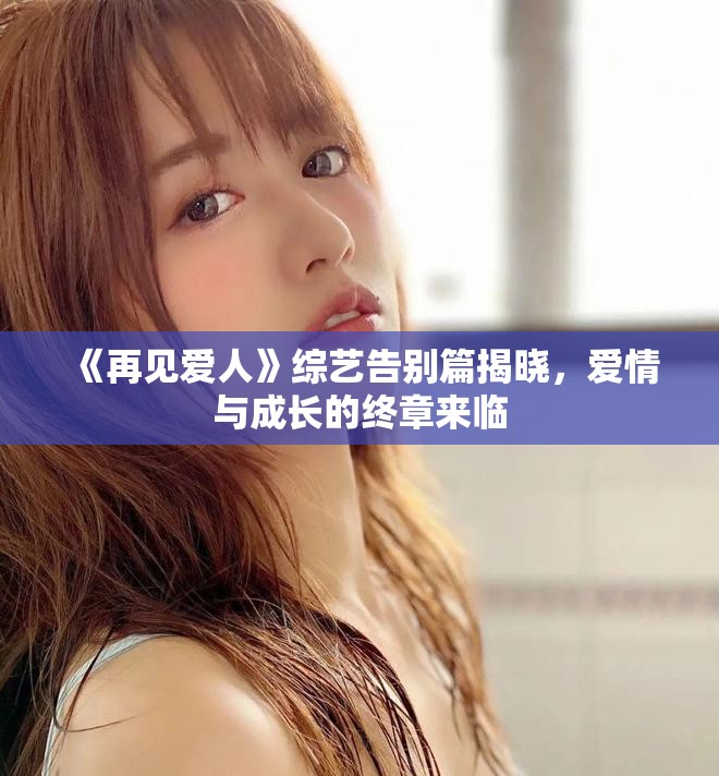 《再见爱人》综艺告别篇揭晓，爱情与成长的终章来临