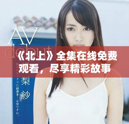 《北上》全集在线免费观看，尽享精彩故事与深刻情感体验