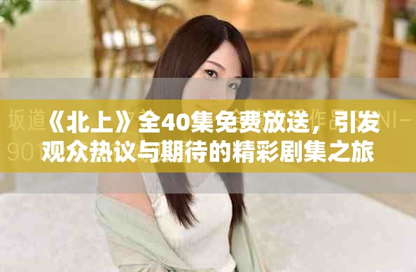 《北上》全40集免费放送，引发观众热议与期待的精彩剧集之旅