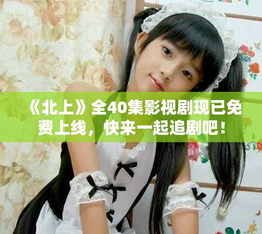 《北上》全40集影视剧现已免费上线，快来一起追剧吧！