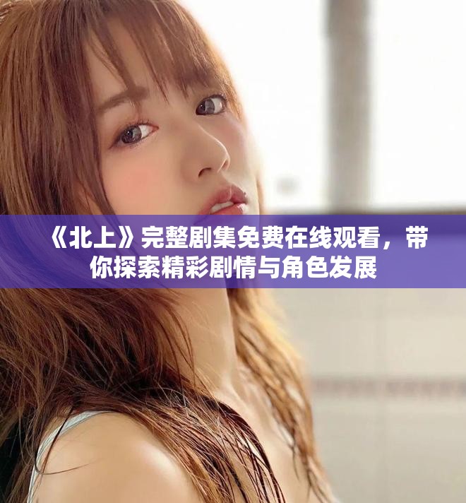 《北上》完整剧集免费在线观看，带你探索精彩剧情与角色发展