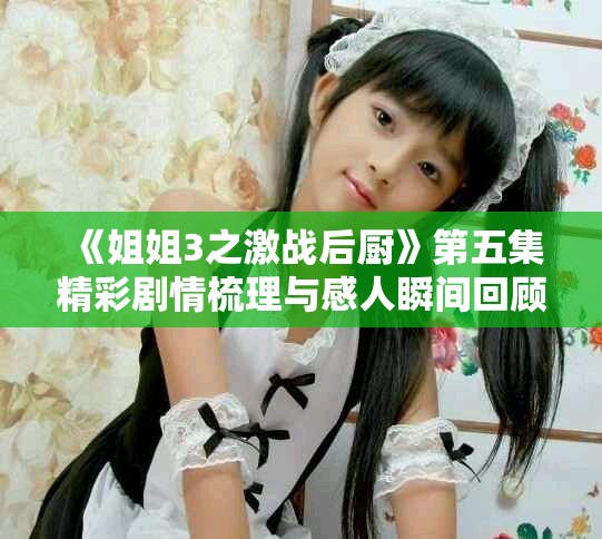 《姐姐3之激战后厨》第五集精彩剧情梳理与感人瞬间回顾