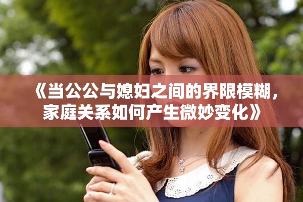 《当公公与媳妇之间的界限模糊，家庭关系如何产生微妙变化》