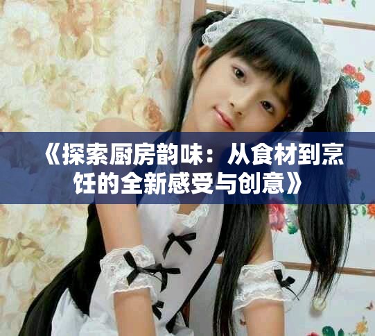 《探索厨房韵味：从食材到烹饪的全新感受与创意》