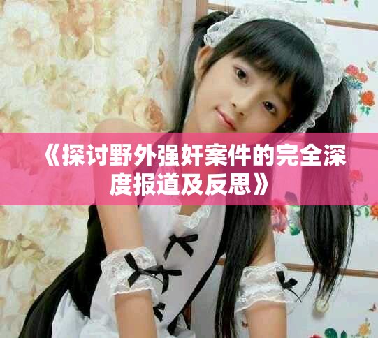 《探讨野外强奸案件的完全深度报道及反思》
