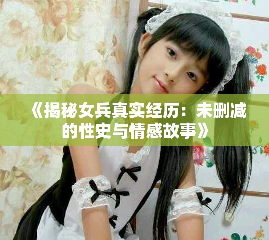 《揭秘女兵真实经历：未删减的性史与情感故事》