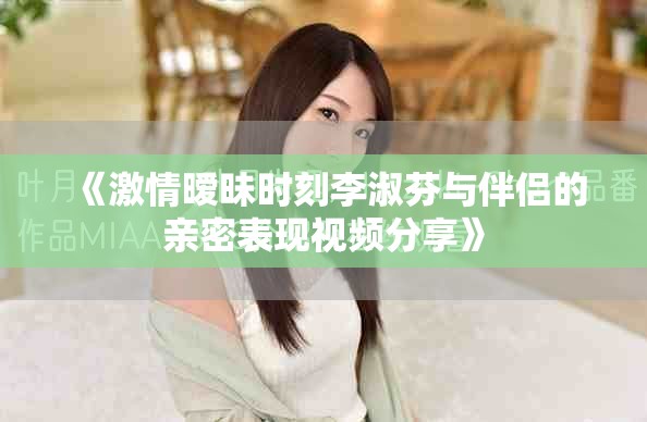 《激情暧昧时刻李淑芬与伴侣的亲密表现视频分享》