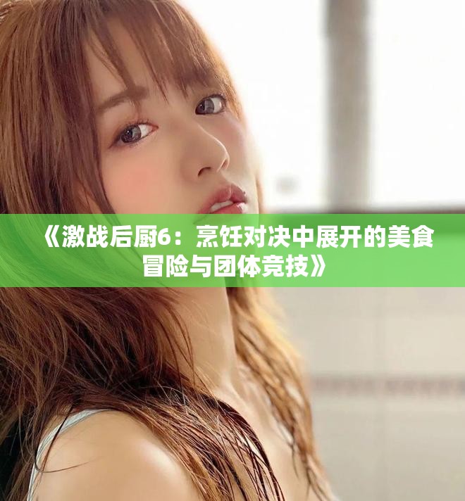 《激战后厨6：烹饪对决中展开的美食冒险与团体竞技》