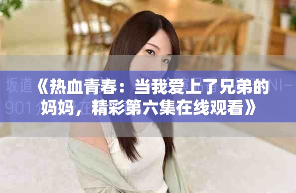 《热血青春：当我爱上了兄弟的妈妈，精彩第六集在线观看》