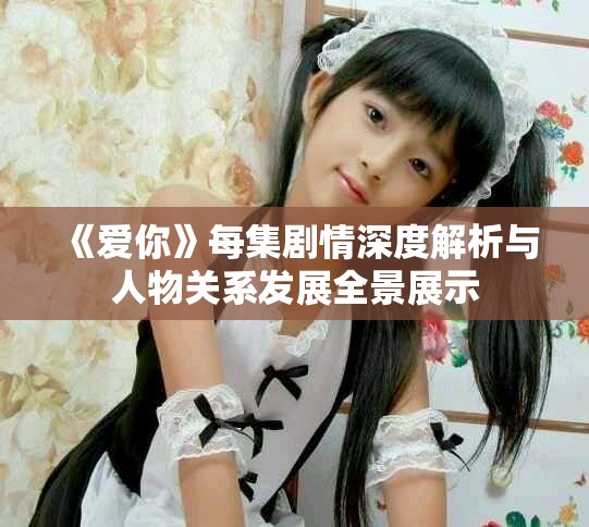 《爱你》每集剧情深度解析与人物关系发展全景展示