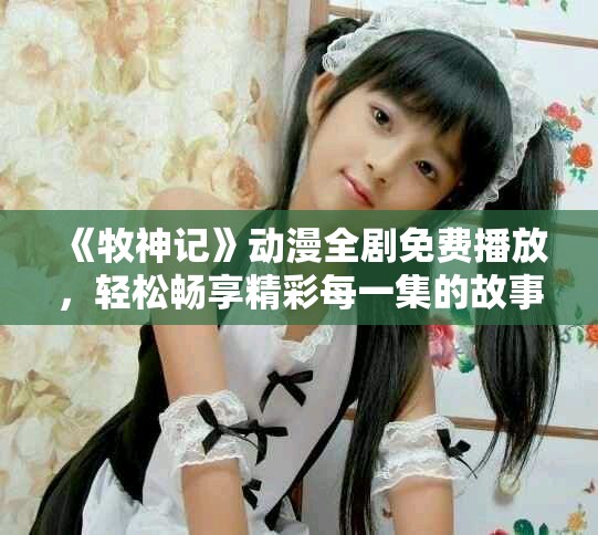 《牧神记》动漫全剧免费播放，轻松畅享精彩每一集的故事内容