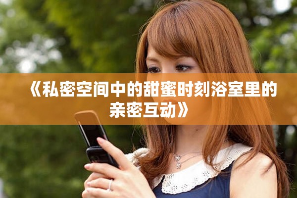 《私密空间中的甜蜜时刻浴室里的亲密互动》