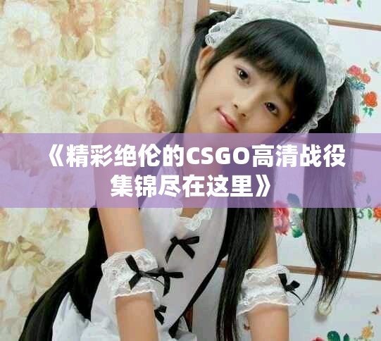 《精彩绝伦的CSGO高清战役集锦尽在这里》