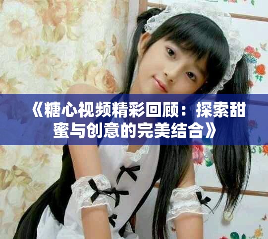 《糖心视频精彩回顾：探索甜蜜与创意的完美结合》