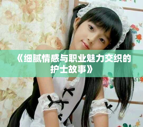 《细腻情感与职业魅力交织的护士故事》