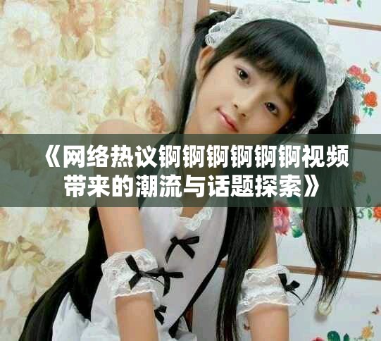 《网络热议锕锕锕锕锕锕视频带来的潮流与话题探索》