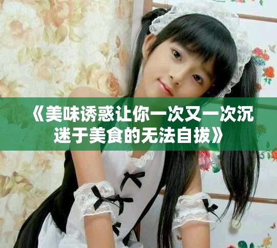 《美味诱惑让你一次又一次沉迷于美食的无法自拔》