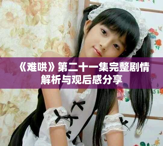 《难哄》第二十一集完整剧情解析与观后感分享
