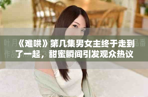 《难哄》第几集男女主终于走到了一起，甜蜜瞬间引发观众热议