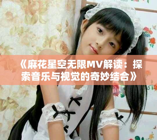 《麻花星空无限MV解读：探索音乐与视觉的奇妙结合》