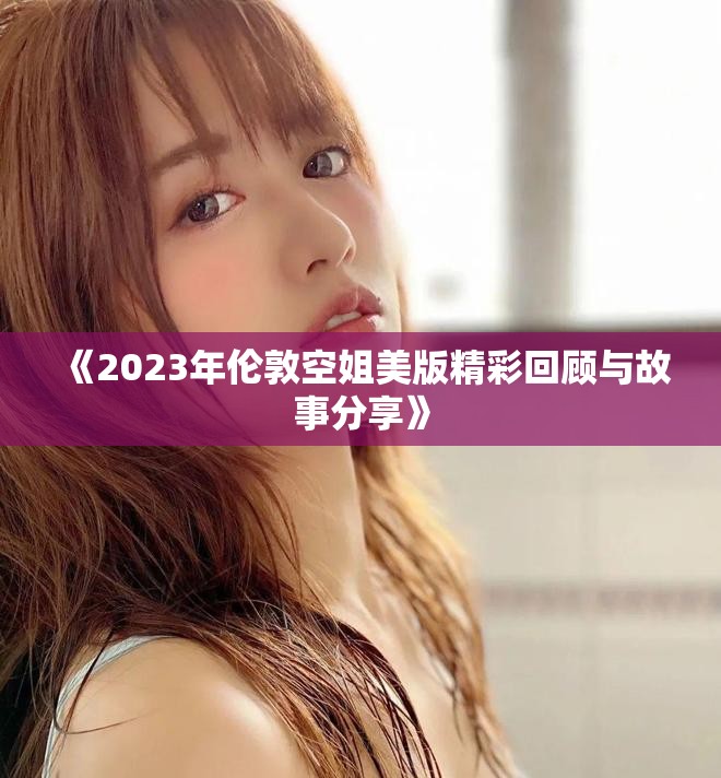 《2023年伦敦空姐美版精彩回顾与故事分享》