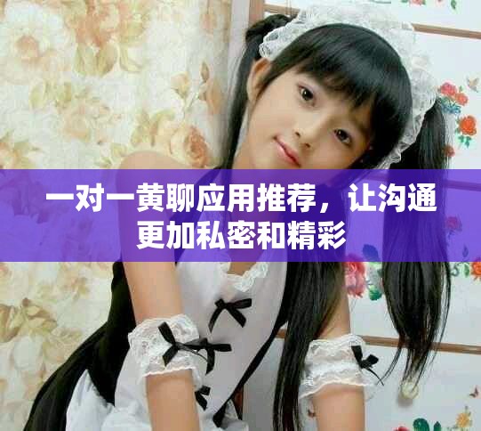 一对一黄聊应用推荐，让沟通更加私密和精彩