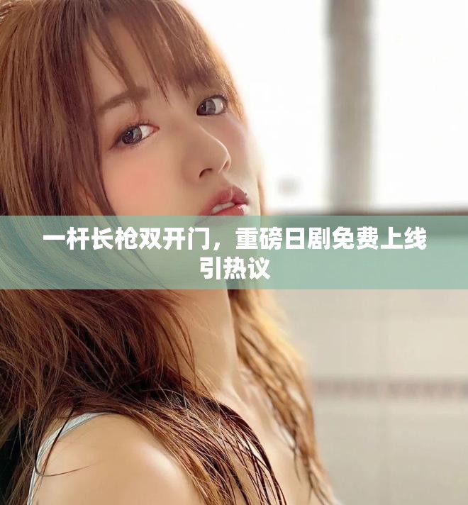 一杆长枪双开门，重磅日剧免费上线引热议