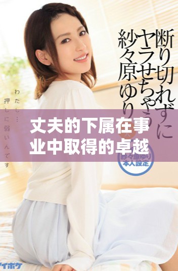 丈夫的下属在事业中取得的卓越成就与显著荣誉解析