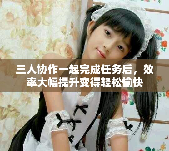 三人协作一起完成任务后，效率大幅提升变得轻松愉快