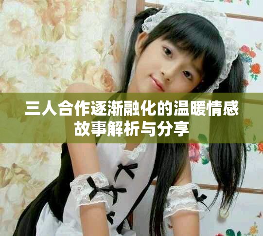 三人合作逐渐融化的温暖情感故事解析与分享