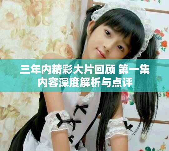 三年内精彩大片回顾 第一集内容深度解析与点评