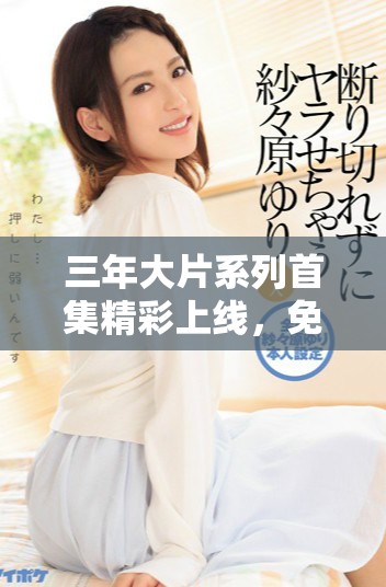 三年大片系列首集精彩上线，免费观看尽享视觉盛宴