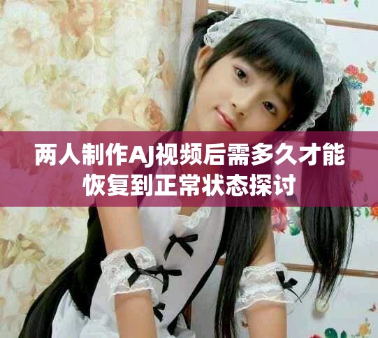 两人制作AJ视频后需多久才能恢复到正常状态探讨