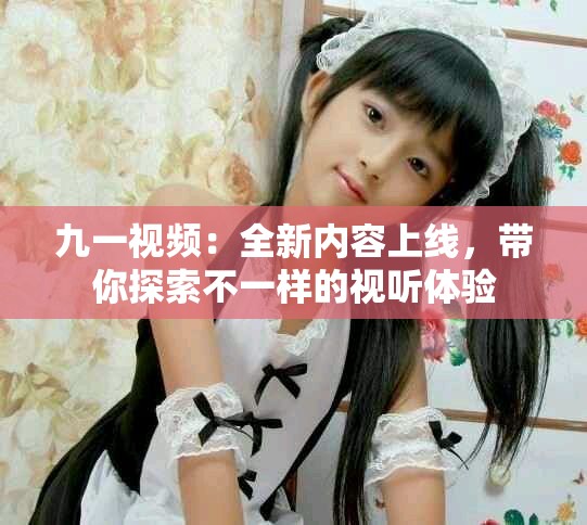 九一视频：全新内容上线，带你探索不一样的视听体验