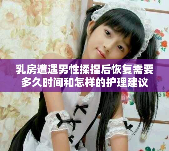乳房遭遇男性揉捏后恢复需要多久时间和怎样的护理建议