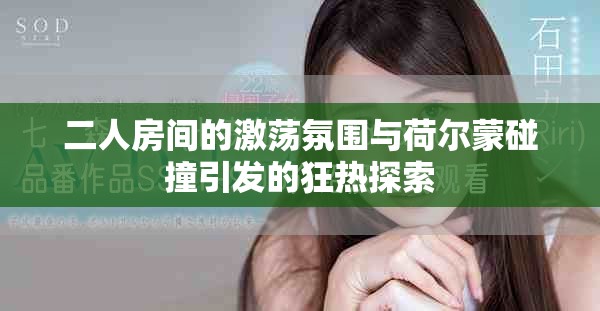 二人房间的激荡氛围与荷尔蒙碰撞引发的狂热探索