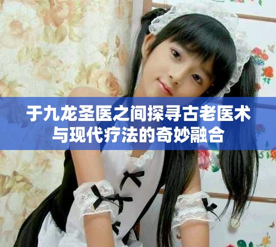 于九龙圣医之间探寻古老医术与现代疗法的奇妙融合
