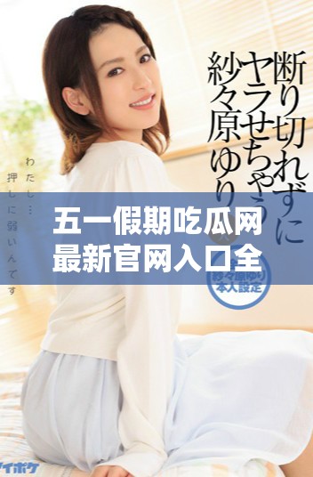 五一假期吃瓜网最新官网入口全面上线，快来体验！