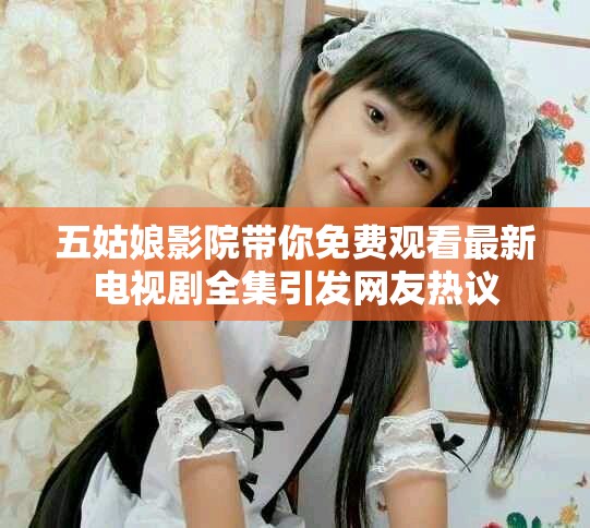 五姑娘影院带你免费观看最新电视剧全集引发网友热议