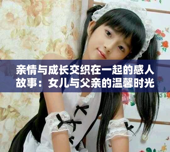 亲情与成长交织在一起的感人故事：女儿与父亲的温馨时光