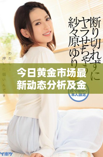 今日黄金市场最新动态分析及金价一克的变动情况