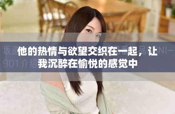 他的热情与欲望交织在一起，让我沉醉在愉悦的感觉中