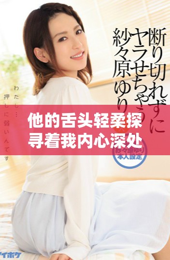 他的舌头轻柔探寻着我内心深处的秘密与渴望