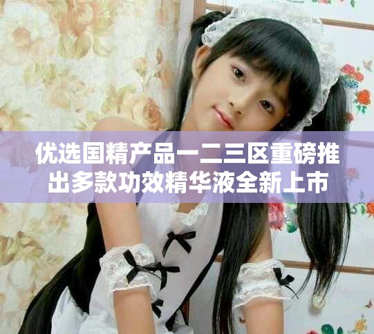 优选国精产品一二三区重磅推出多款功效精华液全新上市