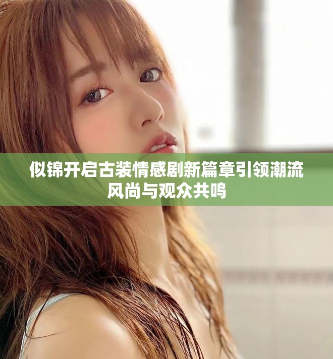 似锦开启古装情感剧新篇章引领潮流风尚与观众共鸣
