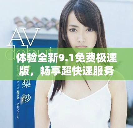 体验全新9.1免费极速版，畅享超快速服务和便捷功能